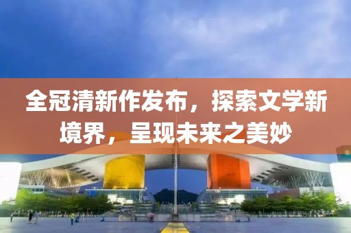 全冠清新作发布，探索文学新境界，呈现未来之美妙