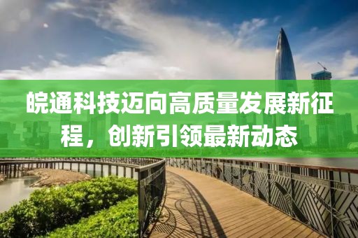皖通科技迈向高质量发展新征程，创新引领最新动态