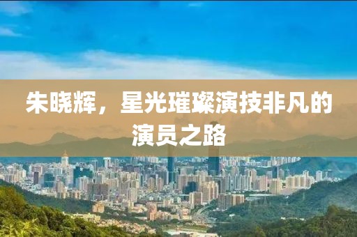 朱晓辉，星光璀璨演技非凡的演员之路