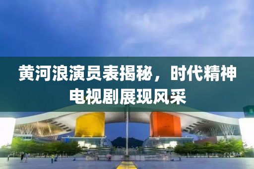 黄河浪演员表揭秘，时代精神电视剧展现风采
