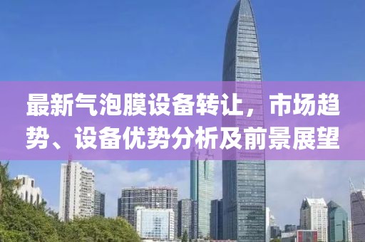 最新气泡膜设备转让，市场趋势、设备优势分析及前景展望