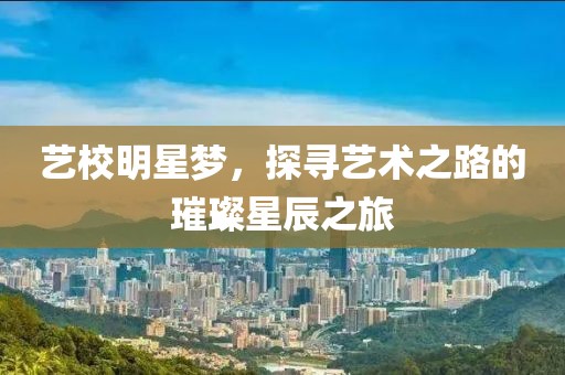 艺校明星梦，探寻艺术之路的璀璨星辰之旅