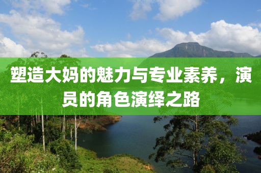 塑造大妈的魅力与专业素养，演员的角色演绎之路