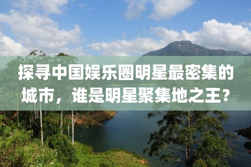 探寻中国娱乐圈明星最密集的城市，谁是明星聚集地之王？