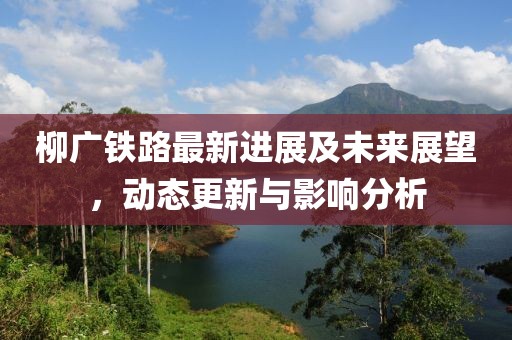 柳广铁路最新进展及未来展望，动态更新与影响分析
