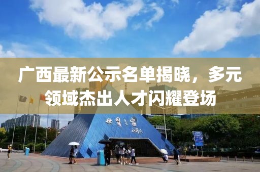 广西最新公示名单揭晓，多元领域杰出人才闪耀登场