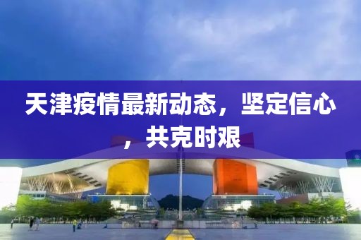 天津疫情最新动态，坚定信心，共克时艰