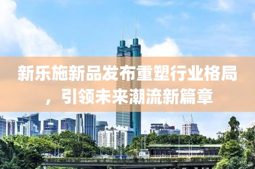 新乐施新品发布重塑行业格局，引领未来潮流新篇章