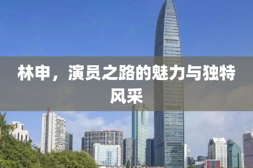 林申，演员之路的魅力与独特风采