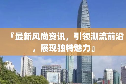『最新风尚资讯，引领潮流前沿，展现独特魅力』
