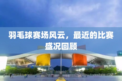 羽毛球赛场风云，最近的比赛盛况回顾