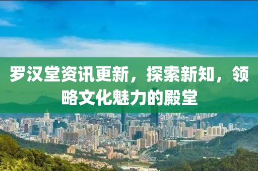罗汉堂资讯更新，探索新知，领略文化魅力的殿堂