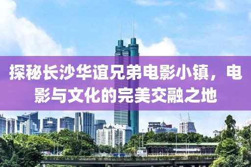 探秘长沙华谊兄弟电影小镇，电影与文化的完美交融之地