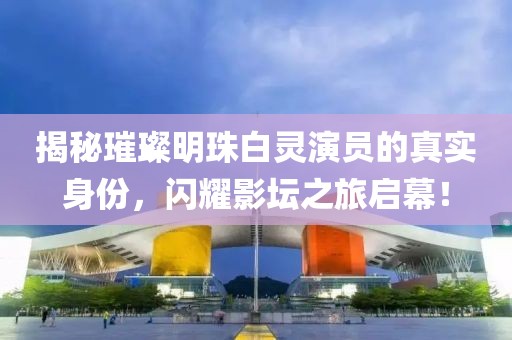 揭秘璀璨明珠白灵演员的真实身份，闪耀影坛之旅启幕！