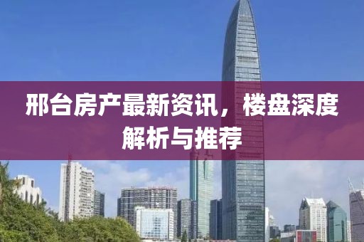 邢台房产最新资讯，楼盘深度解析与推荐