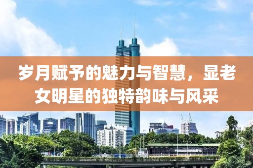 岁月赋予的魅力与智慧，显老女明星的独特韵味与风采