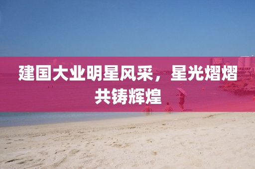 建国大业明星风采，星光熠熠共铸辉煌