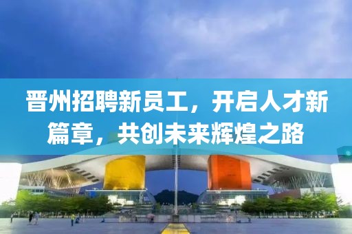晋州招聘新员工，开启人才新篇章，共创未来辉煌之路