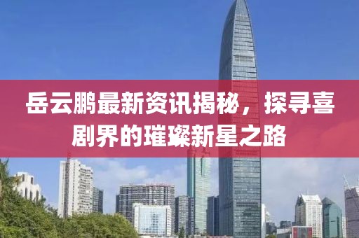 岳云鹏最新资讯揭秘，探寻喜剧界的璀璨新星之路
