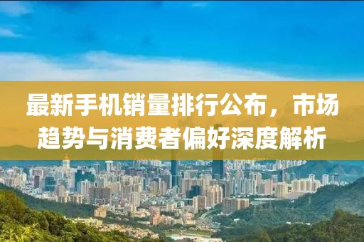 最新手机销量排行公布，市场趋势与消费者偏好深度解析