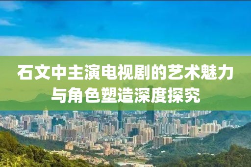 石文中主演电视剧的艺术魅力与角色塑造深度探究