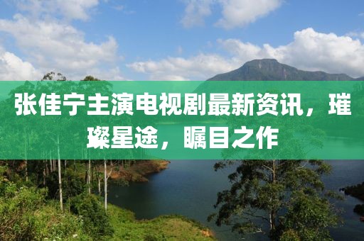 张佳宁主演电视剧最新资讯，璀璨星途，瞩目之作