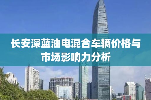 长安深蓝油电混合车辆价格与市场影响力分析