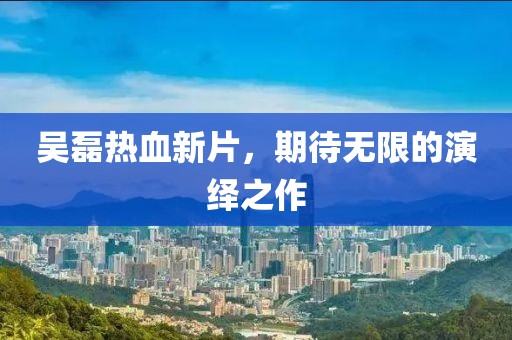 吴磊热血新片，期待无限的演绎之作