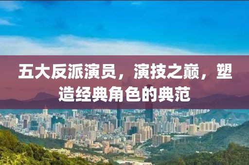 五大反派演员，演技之巅，塑造经典角色的典范