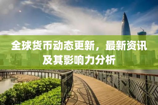 全球货币动态更新，最新资讯及其影响力分析