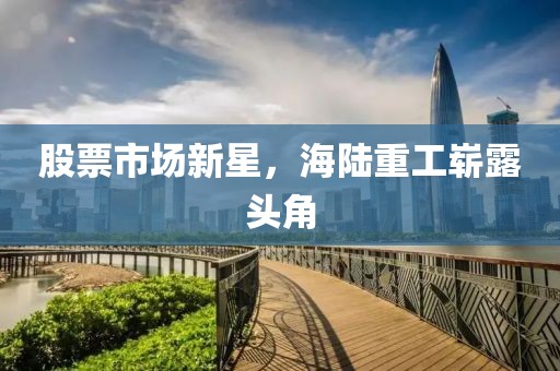 股票市场新星，海陆重工崭露头角