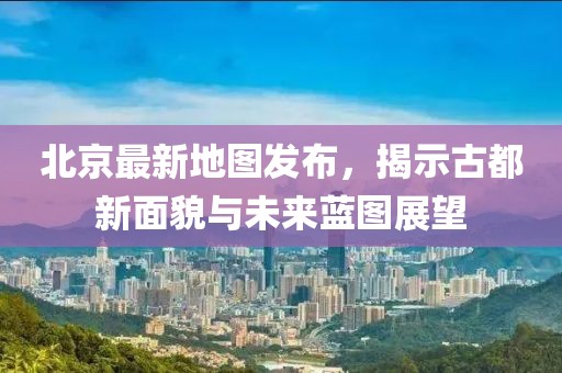北京最新地图发布，揭示古都新面貌与未来蓝图展望