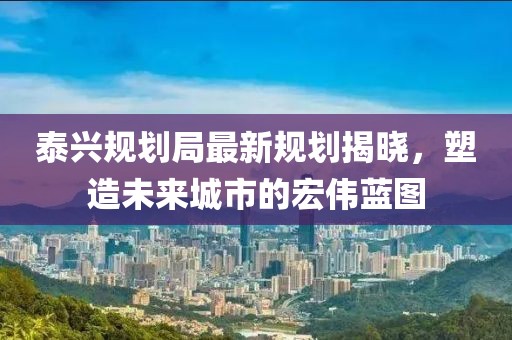 泰兴规划局最新规划揭晓，塑造未来城市的宏伟蓝图