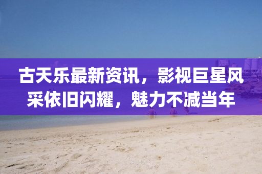 古天乐最新资讯，影视巨星风采依旧闪耀，魅力不减当年