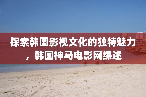 探索韩国影视文化的独特魅力，韩国神马电影网综述
