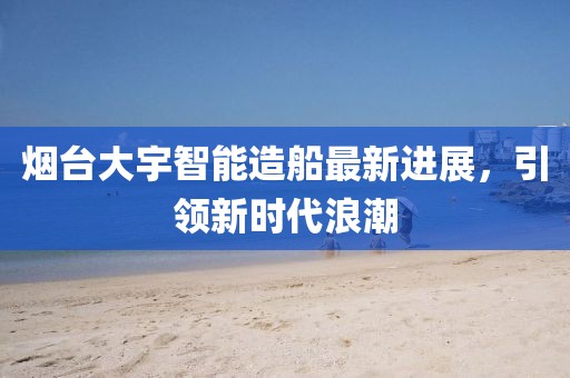 烟台大宇智能造船最新进展，引领新时代浪潮