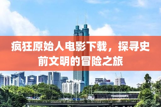 疯狂原始人电影下载，探寻史前文明的冒险之旅