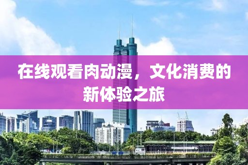 在线观看肉动漫，文化消费的新体验之旅