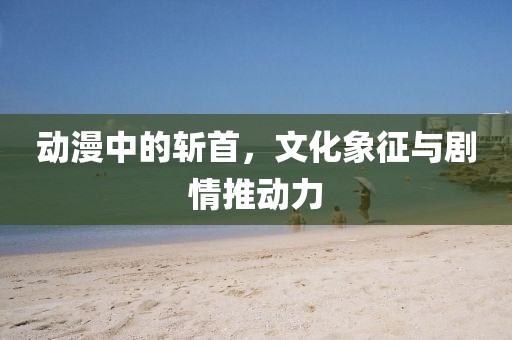 动漫中的斩首，文化象征与剧情推动力