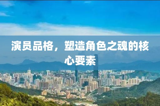 演员品格，塑造角色之魂的核心要素