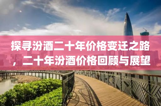 探寻汾酒二十年价格变迁之路，二十年汾酒价格回顾与展望