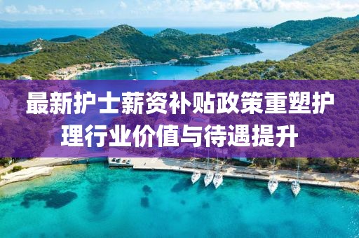 最新护士薪资补贴政策重塑护理行业价值与待遇提升