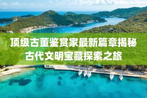 顶级古董鉴赏家最新篇章揭秘古代文明宝藏探索之旅