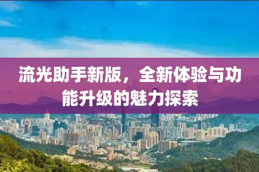 流光助手新版，全新体验与功能升级的魅力探索
