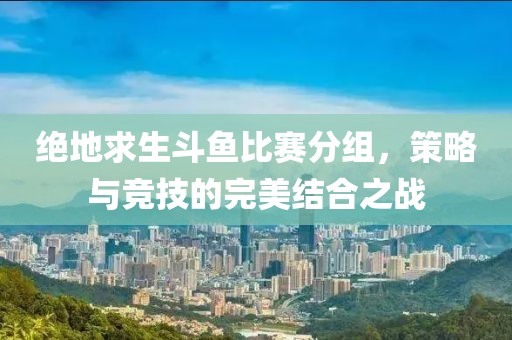 绝地求生斗鱼比赛分组，策略与竞技的完美结合之战