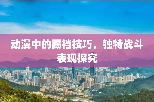 动漫中的踢裆技巧，独特战斗表现探究