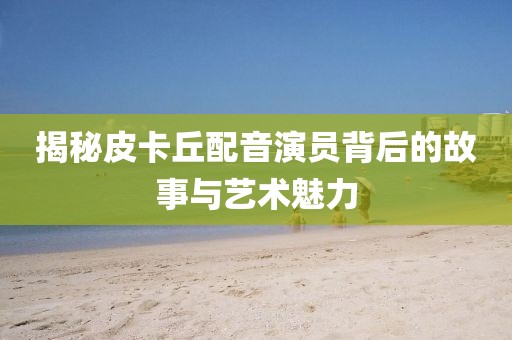 揭秘皮卡丘配音演员背后的故事与艺术魅力