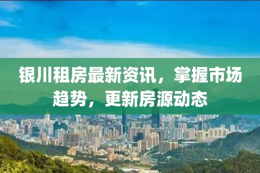 银川租房最新资讯，掌握市场趋势，更新房源动态