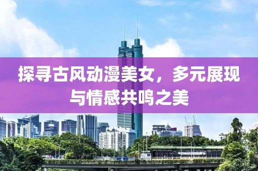 探寻古风动漫美女，多元展现与情感共鸣之美
