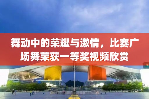 舞动中的荣耀与激情，比赛广场舞荣获一等奖视频欣赏